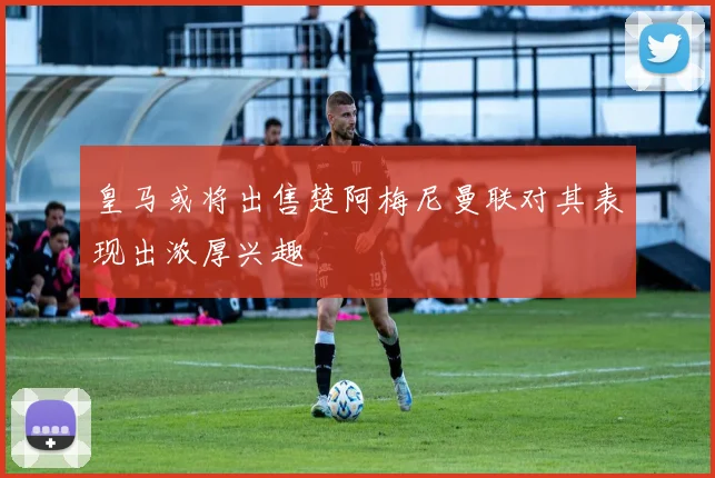皇马或将出售楚阿梅尼曼联对其表现出浓厚兴趣