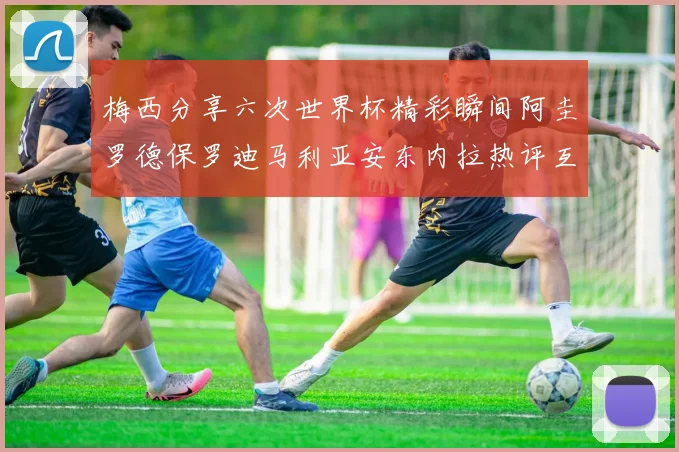 梅西分享六次世界杯精彩瞬间阿圭罗德保罗迪马利亚安东内拉热评互动