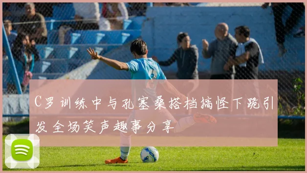 C罗训练中与孔塞桑搭档搞怪下跪引发全场笑声趣事分享